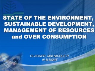 STATE OF THE ENVIRONMENT,
SUSTAINABLE DEVELOPMENT,
MANAGEMENT OF RESOURCES
and OVER CONSUMPTION
OLAGUER, MAI NICOLE R.
III-B BSMT
 