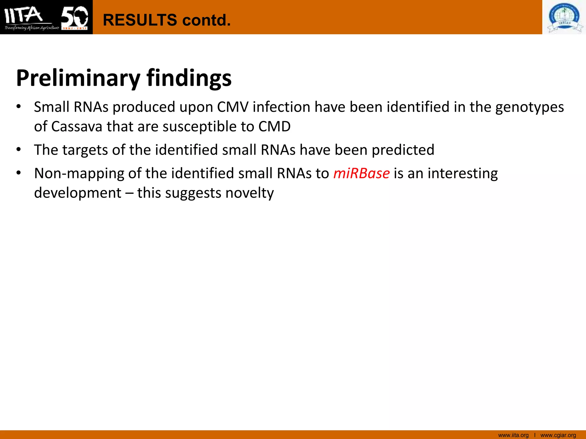 www.iita.org I www.cgiar.org
RESULTS contd.
Preliminary findings
• Small RNAs produced upon CMV infection have been identified in the genotypes
of Cassava that are susceptible to CMD
• The targets of the identified small RNAs have been predicted
• Non-mapping of the identified small RNAs to miRBase is an interesting
development – this suggests novelty
 