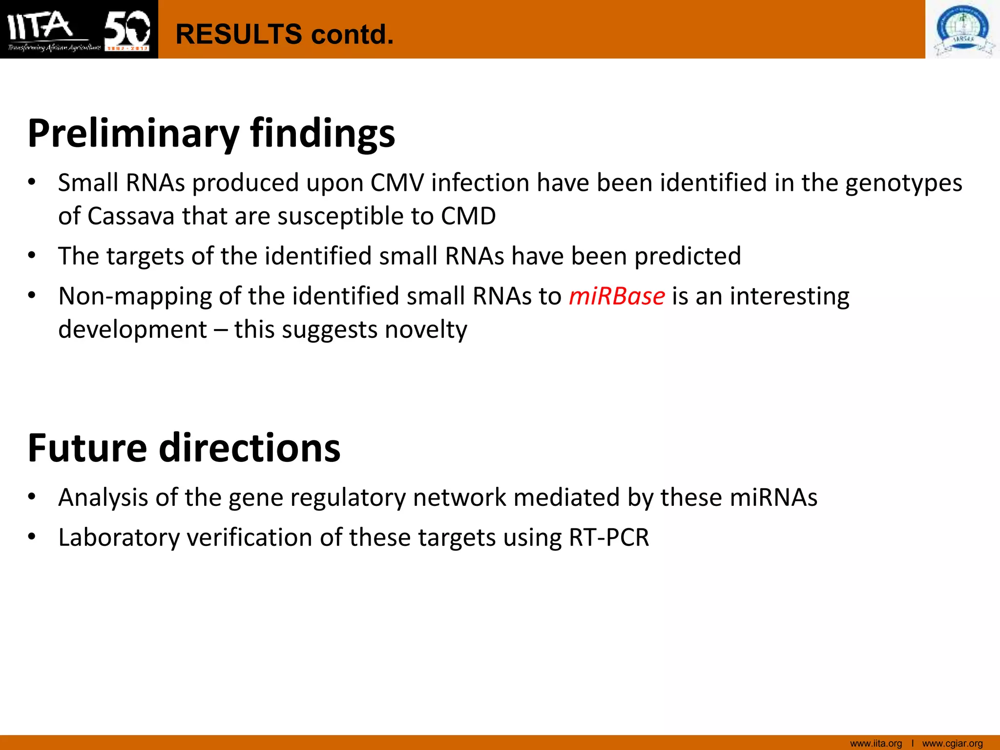 www.iita.org I www.cgiar.org
RESULTS contd.
Preliminary findings
• Small RNAs produced upon CMV infection have been identified in the genotypes
of Cassava that are susceptible to CMD
• The targets of the identified small RNAs have been predicted
• Non-mapping of the identified small RNAs to miRBase is an interesting
development – this suggests novelty
Future directions
• Analysis of the gene regulatory network mediated by these miRNAs
• Laboratory verification of these targets using RT-PCR
 