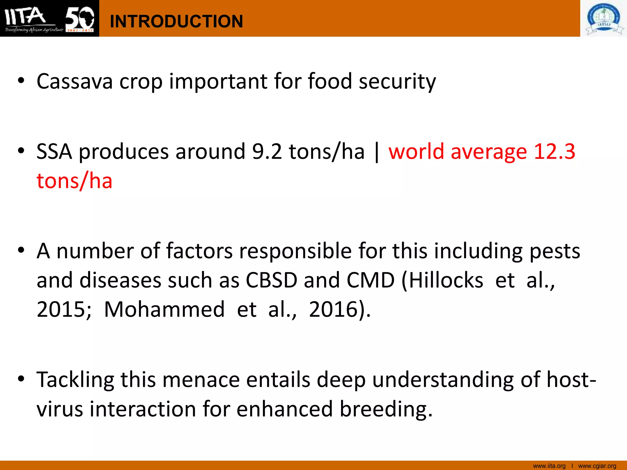 www.iita.org I www.cgiar.org
INTRODUCTION
• Cassava crop important for food security
• SSA produces around 9.2 tons/ha | world average 12.3
tons/ha
• A number of factors responsible for this including pests
and diseases such as CBSD and CMD (Hillocks et al.,
2015; Mohammed et al., 2016).
• Tackling this menace entails deep understanding of host-
virus interaction for enhanced breeding.
 