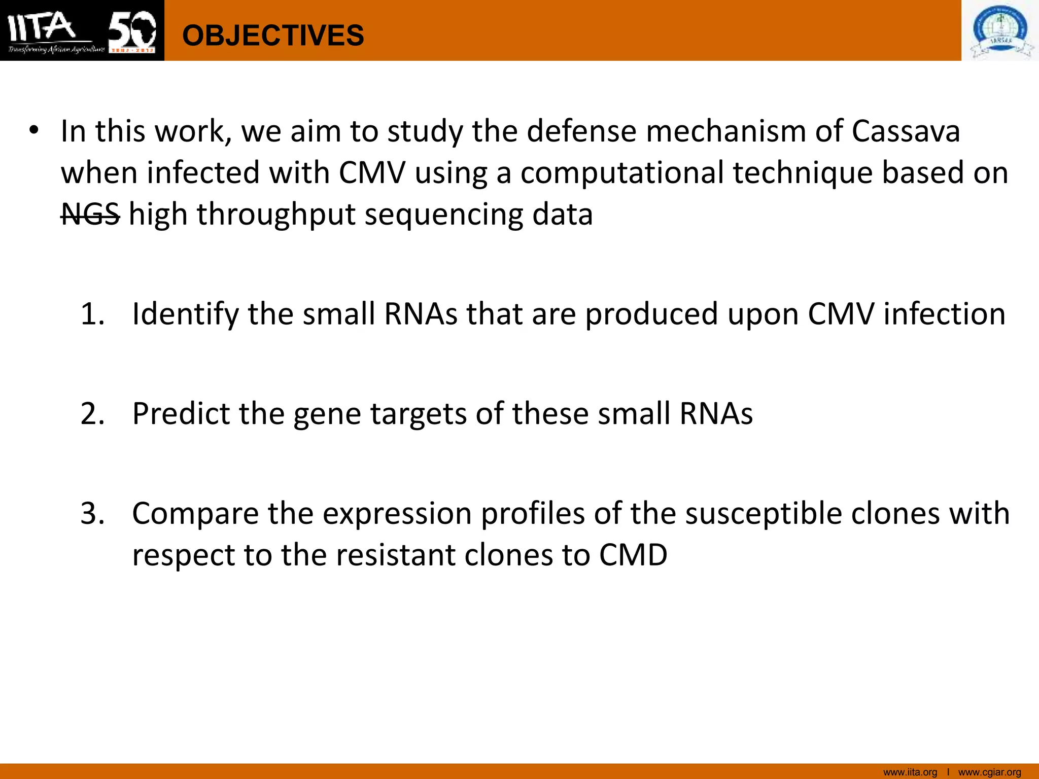 www.iita.org I www.cgiar.org
OBJECTIVES
• In this work, we aim to study the defense mechanism of Cassava
when infected with CMV using a computational technique based on
NGS high throughput sequencing data
1. Identify the small RNAs that are produced upon CMV infection
2. Predict the gene targets of these small RNAs
3. Compare the expression profiles of the susceptible clones with
respect to the resistant clones to CMD
 