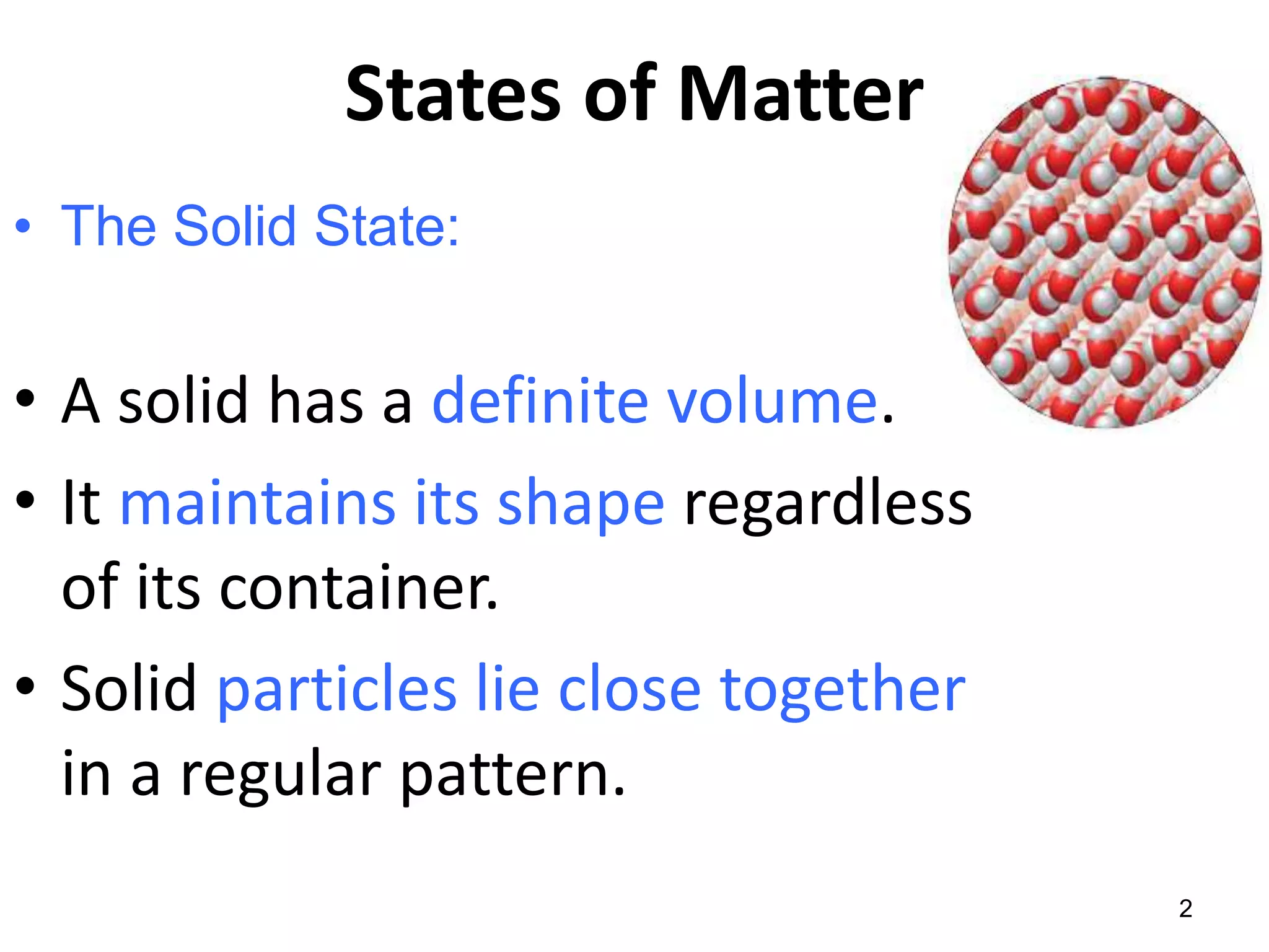 States of Matter
• The Solid State:
• A solid has a definite volume.
• It maintains its shape regardless
of its container.
• Solid particles lie close together
in a regular pattern.
2