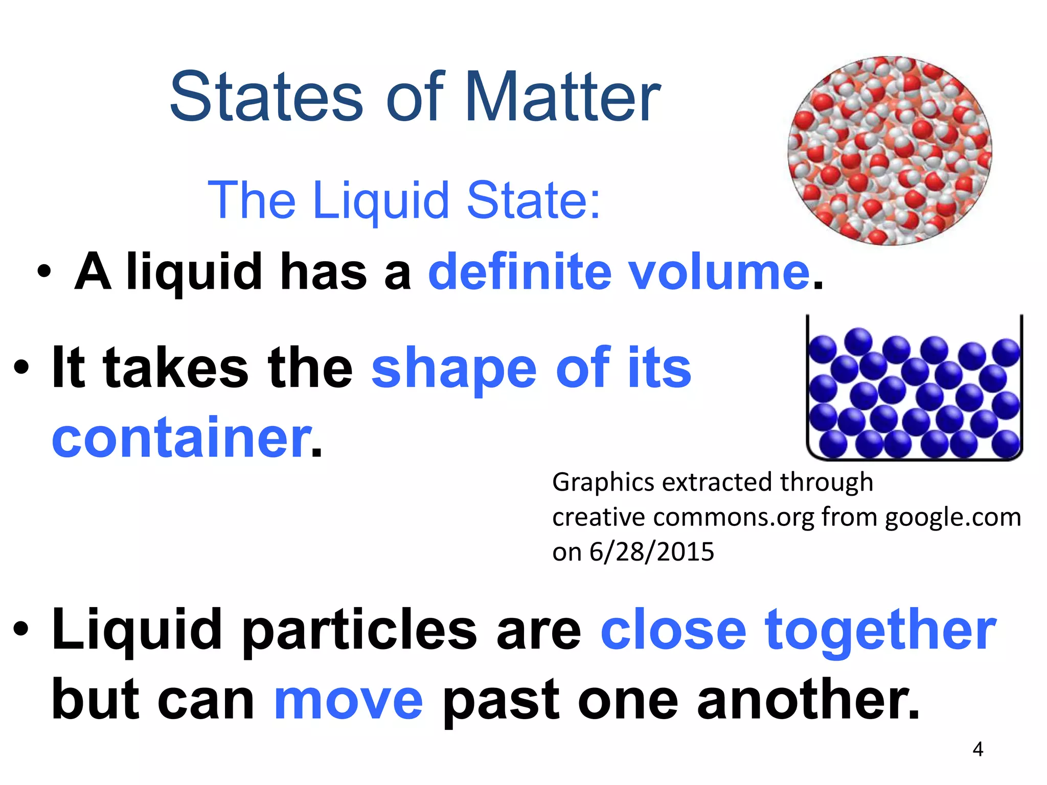 4
States of Matter
The Liquid State:
• A liquid has a definite volume.
• It takes the shape of its
container.
• Liquid particles are close together
but can move past one another.
Graphics extracted through
creative commons.org from google.com
on 6/28/2015