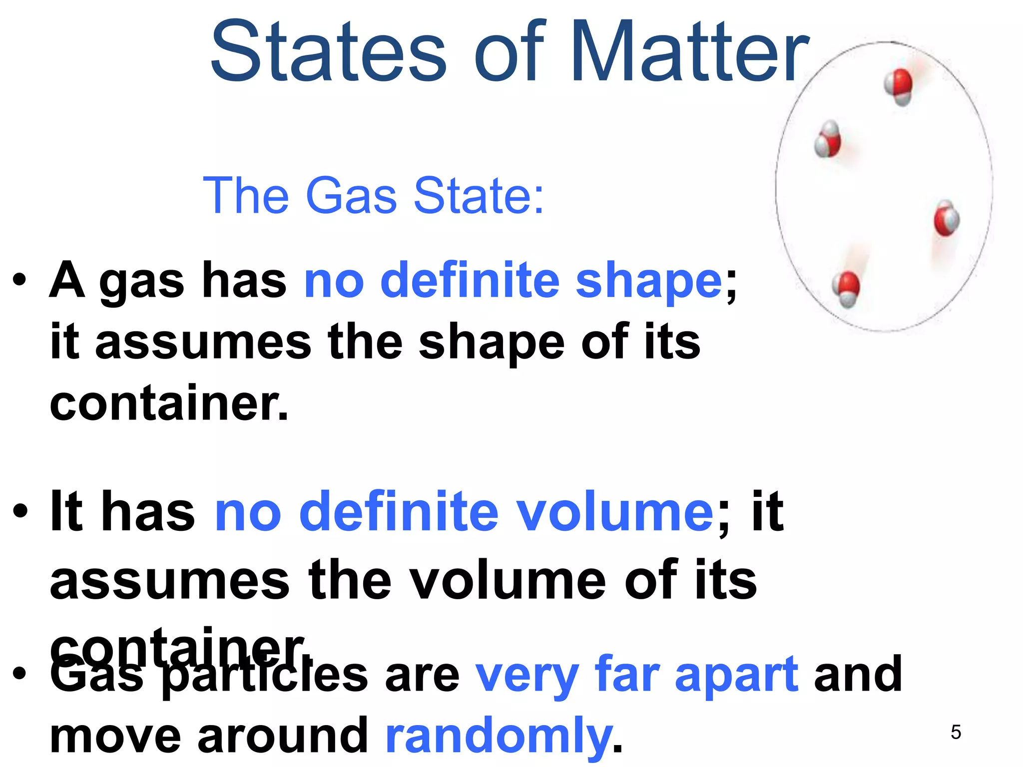 5
States of Matter
The Gas State:
• A gas has no definite shape;
it assumes the shape of its
container.
• It has no definite volume; it
assumes the volume of its
container.• Gas particles are very far apart and
move around randomly.