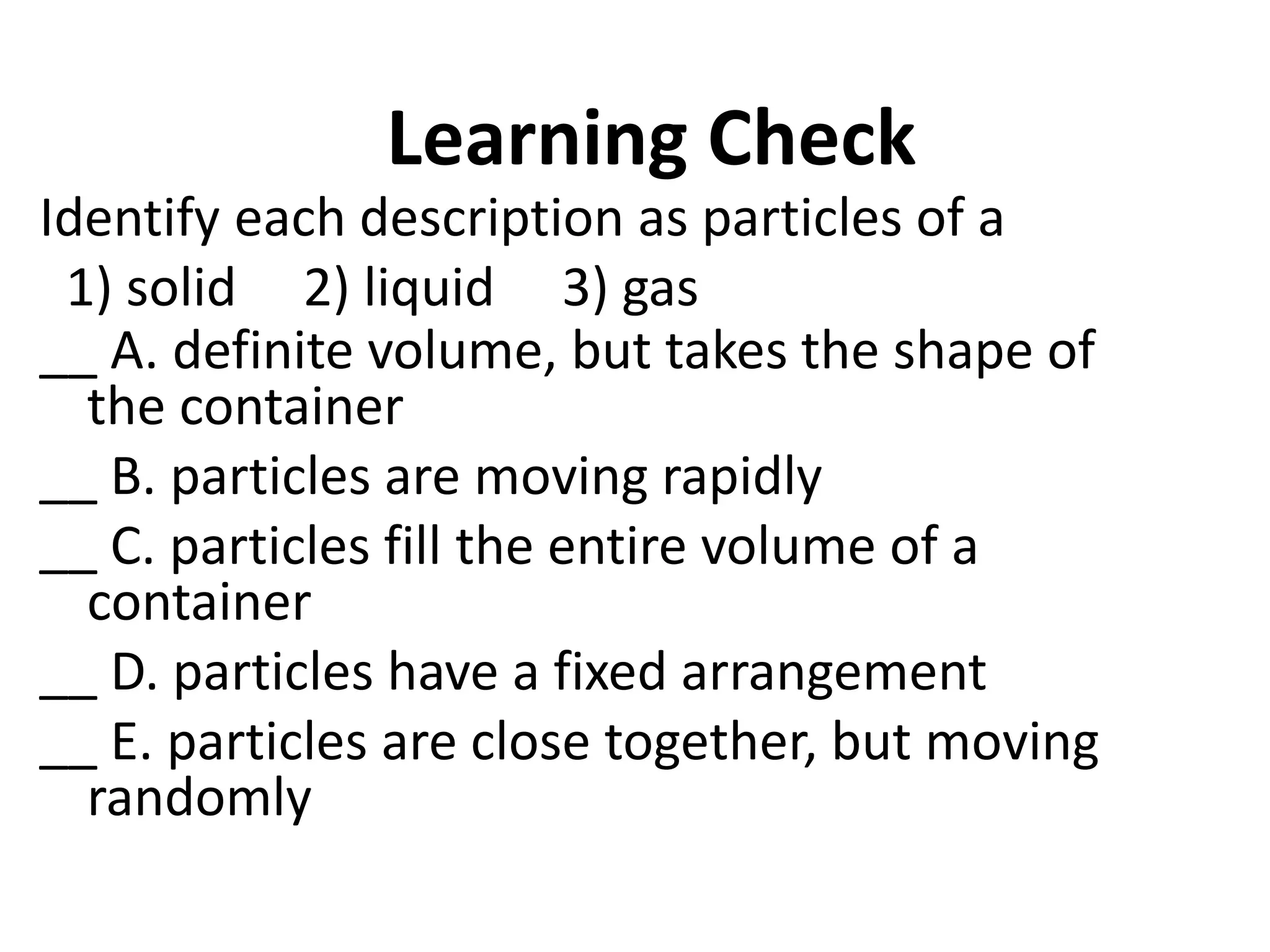 Learning Check
Identify each description as particles of a
1) solid 2) liquid 3) gas
__ A. definite volume, but takes the shape of
the container
__ B. particles are moving rapidly
__ C. particles fill the entire volume of a
container
__ D. particles have a fixed arrangement
__ E. particles are close together, but moving
randomly
7