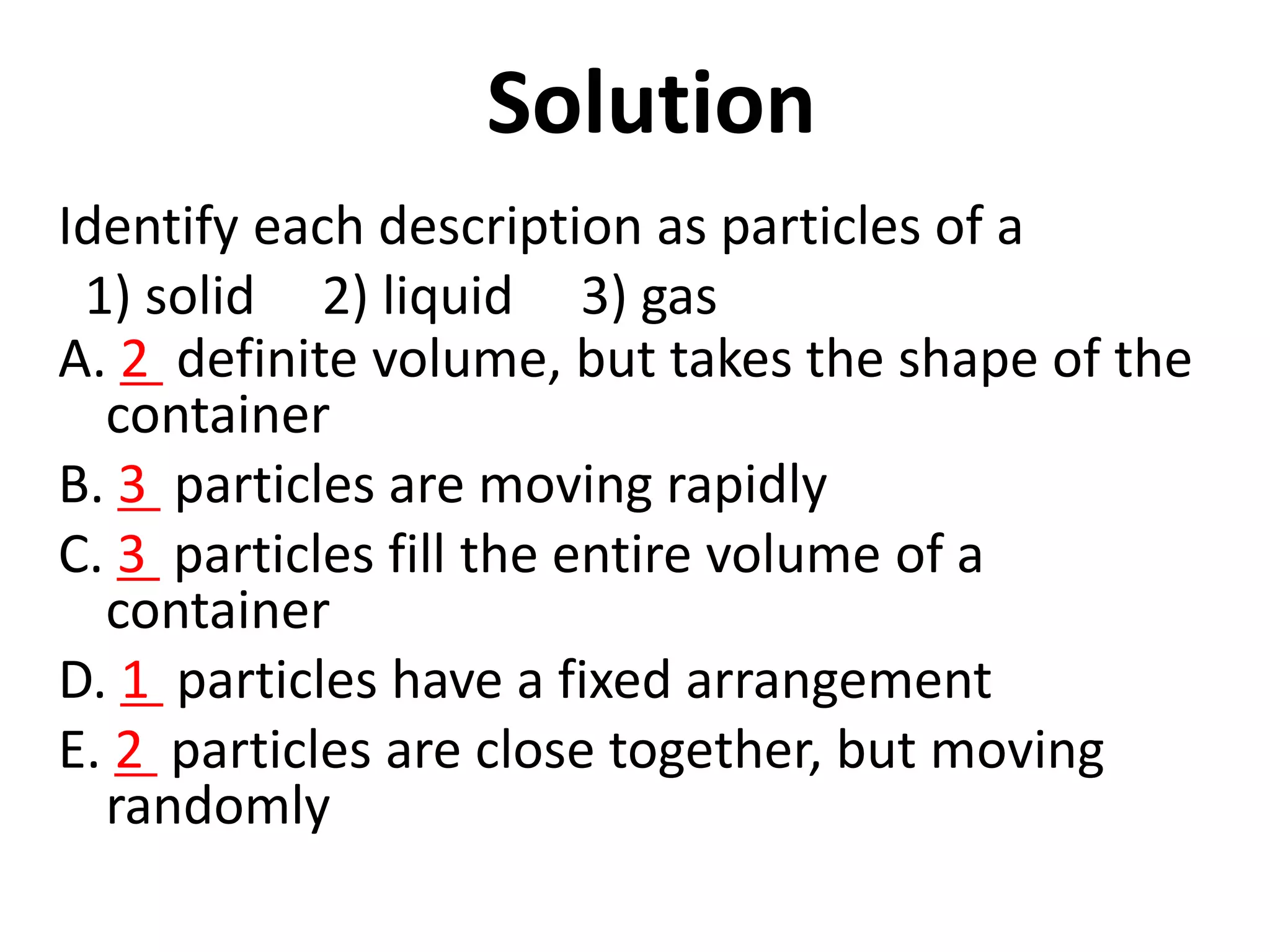 Solution
Identify each description as particles of a
1) solid 2) liquid 3) gas
A. 2 definite volume, but takes the shape of the
container
B. 3 particles are moving rapidly
C. 3 particles fill the entire volume of a
container
D. 1 particles have a fixed arrangement
E. 2 particles are close together, but moving
randomly
8