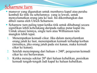 Scharnow turn
 manuver yang digunakan untuk membawa kapal atau perahu
kembali ke titik itu sebelumnya yang ia lewati, untuk
menyelamatkan orang jatu ke laut. Ini dikembangkan dan
diberi nama oleh Ulrich Scharnow.
 Scharnow turn paling tepat ketika titik untuk dihubungi secara
signifikan lebih kebelakang daripada radius putar kapal itu.
Untuk situasi lainnya, single turn atau Williamson turn
mungkin lebih tepat.
1. Menempatkan kemudi cikar. Jika dalam menyelamtkan
orang jatuh ke laut, menempatkan kemudi terhadap korban
(misalnya, jika orang jatuh pada sisi kanan, maka kemudi
cikar ke kanan).
2. Setelah menyimpang dari haluan ± 2400, pergeseran kemudi
cikar ke sisi berlawanan.
3. Ketika menuju sekitar 200 dari haluan kebalikan, posisikan
kemudi tengah-tengah Jadi kapal ke haluan kebalikan.
 
