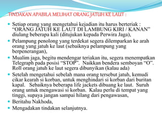 TINDAKAN APABILA MELIHAT ORANG JATUH KE LAUT :
 Setiap orang yang mengetahui kejadian itu harus berteriak :
“ORANG JATUH KE LAUT DI LAMBUNG KIRI / KANAN”
diulang beberapa kali (ditujukan kepada Perwira Jaga),
 Pelampung penolong yang terdekat segera dilemparkan ke arah
orang yang jatuh ke laut (sebaiknya pelampung yang
berpenerangan),
 Mualim jaga, begitu mendengar teriakan itu, segera menempatkan
Telegraph pada posisi “STOP”. Naikkan bendera semboyan “O”.
Roll orang jatuh ke laut segera dibunyikan (kalau ada)
 Setelah mengetahui sebelah mana orang tersebut jatuh, kemudi
cikar kearah si korban, untuk menghindari si korban dari buritan
kapal. Sebaiknya beberapa life jackets dibuang ke laut. Suruh
orang untuk mengawasi si korban. Kalau perlu di tempat yang
tinggi, supaya jangan sampai hilang dari pengawasan,
 Beritahu Nakhoda,
 Mengadakan tindakan selanjutnya.
 