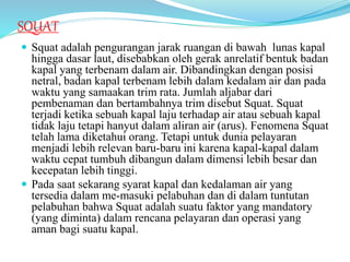 SQUAT
 Squat adalah pengurangan jarak ruangan di bawah lunas kapal
hingga dasar laut, disebabkan oleh gerak anrelatif bentuk badan
kapal yang terbenam dalam air. Dibandingkan dengan posisi
netral, badan kapal terbenam lebih dalam kedalam air dan pada
waktu yang samaakan trim rata. Jumlah aljabar dari
pembenaman dan bertambahnya trim disebut Squat. Squat
terjadi ketika sebuah kapal laju terhadap air atau sebuah kapal
tidak laju tetapi hanyut dalam aliran air (arus). Fenomena Squat
telah lama diketahui orang. Tetapi untuk dunia pelayaran
menjadi lebih relevan baru-baru ini karena kapal-kapal dalam
waktu cepat tumbuh dibangun dalam dimensi lebih besar dan
kecepatan lebih tinggi.
 Pada saat sekarang syarat kapal dan kedalaman air yang
tersedia dalam me-masuki pelabuhan dan di dalam tuntutan
pelabuhan bahwa Squat adalah suatu faktor yang mandatory
(yang diminta) dalam rencana pelayaran dan operasi yang
aman bagi suatu kapal.
 