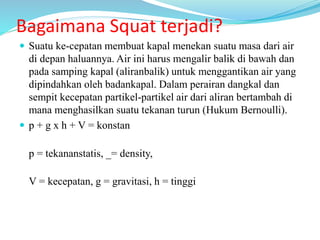 Bagaimana Squat terjadi?
 Suatu ke-cepatan membuat kapal menekan suatu masa dari air
di depan haluannya. Air ini harus mengalir balik di bawah dan
pada samping kapal (aliranbalik) untuk menggantikan air yang
dipindahkan oleh badankapal. Dalam perairan dangkal dan
sempit kecepatan partikel-partikel air dari aliran bertambah di
mana menghasilkan suatu tekanan turun (Hukum Bernoulli).
 p + g x h + V = konstan
p = tekananstatis, _= density,
V = kecepatan, g = gravitasi, h = tinggi
 