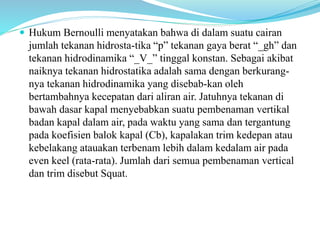  Hukum Bernoulli menyatakan bahwa di dalam suatu cairan
jumlah tekanan hidrosta-tika “p” tekanan gaya berat “_gh” dan
tekanan hidrodinamika “_V_” tinggal konstan. Sebagai akibat
naiknya tekanan hidrostatika adalah sama dengan berkurang-
nya tekanan hidrodinamika yang disebab-kan oleh
bertambahnya kecepatan dari aliran air. Jatuhnya tekanan di
bawah dasar kapal menyebabkan suatu pembenaman vertikal
badan kapal dalam air, pada waktu yang sama dan tergantung
pada koefisien balok kapal (Cb), kapalakan trim kedepan atau
kebelakang atauakan terbenam lebih dalam kedalam air pada
even keel (rata-rata). Jumlah dari semua pembenaman vertical
dan trim disebut Squat.
 