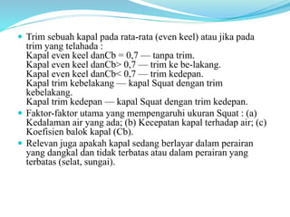  Trim sebuah kapal pada rata-rata (even keel) atau jika pada
trim yang telahada :
Kapal even keel danCb = 0,7 — tanpa trim.
Kapal even keel danCb> 0,7 — trim ke be-lakang.
Kapal even keel danCb< 0,7 — trim kedepan.
Kapal trim kebelakang — kapal Squat dengan trim
kebelakang.
Kapal trim kedepan — kapal Squat dengan trim kedepan.
 Faktor-faktor utama yang mempengaruhi ukuran Squat : (a)
Kedalaman air yang ada; (b) Kecepatan kapal terhadap air; (c)
Koefisien balok kapal (Cb).
 Relevan juga apakah kapal sedang berlayar dalam perairan
yang dangkal dan tidak terbatas atau dalam perairan yang
terbatas (selat, sungai).
 