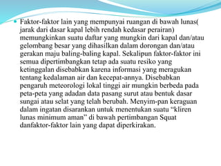  Faktor-faktor lain yang mempunyai ruangan di bawah lunas(
jarak dari dasar kapal lebih rendah kedasar perairan)
memungkinkan suatu daftar yang mungkin dari kapal dan/atau
gelombang besar yang dihasilkan dalam dorongan dan/atau
gerakan maju baling-baling kapal. Sekalipun faktor-faktor ini
semua dipertimbangkan tetap ada suatu resiko yang
ketinggalan disebabkan karena informasi yang meragukan
tentang kedalaman air dan kecepat-annya. Disebabkan
pengaruh meteorologi lokal tinggi air mungkin berbeda pada
peta-peta yang adadan data pasang surut atau bentuk dasar
sungai atau selat yang telah berubah. Menyim-pan keraguan
dalam ingatan disarankan untuk menentukan suatu “kliren
lunas minimum aman” di bawah pertimbangan Squat
danfaktor-faktor lain yang dapat diperkirakan.
 