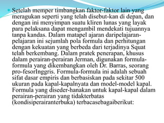  Setelah memper timbangkan faktor-faktor lain yang
meragukan seperti yang telah disebut-kan di depan, dan
dengan ini menyimpan suatu kliren lunas yang layak
para pelaksana dapat mengambil mendekati tujuannya
tanpa kandas. Dalam matapel ajaran daripelajaran-
pelajaran ini sejumlah pola formula dan perhitungan
dengan kekuatan yang berbeda dari terjadinya Squat
telah berkembang. Dalam pratek penerapan, khusus
dalam perairan-perairan Jerman, digunakan formula-
formula yang dikembangkan oleh Dr. Barras, seorang
pro-fesorInggris. Formula-formula ini adalah sebuah
sifat dasar empiris dan berbasiskan pada sekitar 500
ukuran pada kapal-kapalnyata dan model-model kapal.
Formula yang diseder-hanakan untuk kapal-kapal dalam
perairan-perairan yang tidakterbatas
(kondisiperairanterbuka) terbacasebagaiberikut:
 