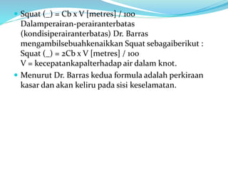  Squat (_) = Cb x V [metres] / 100
Dalamperairan-perairanterbatas
(kondisiperairanterbatas) Dr. Barras
mengambilsebuahkenaikkan Squat sebagaiberikut :
Squat (_) = 2Cb x V [metres] / 100
V = kecepatankapalterhadap air dalam knot.
 Menurut Dr. Barras kedua formula adalah perkiraan
kasar dan akan keliru pada sisi keselamatan.
 