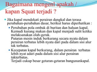 Bagaimana mengenl apakah /
kapan Squat terjadi ?
 Jika kapal mendekati perairan dangkal dan terasa
perubahan-perubahan dasar, berikut harus diperhatikan :
 Perubahan pola ombak di buritan dan haluan kapal.
Kemudi kurang makan dan kapal menjadi sulit ketika
melaksanakan olah-gerak.
Putaran mesin induk berkurang secara nyata dalam
perairan terbatas lebih nyata dari pada dalam sisi alur
tak terbatas.
 Kecepatan kapal berkurang, dalam perairan terbatas
lebih nyat adari pada dalam sisi alur perairan
takterbatas.
Terjadi cukup besar getaran-getaran bangunankapal.
 