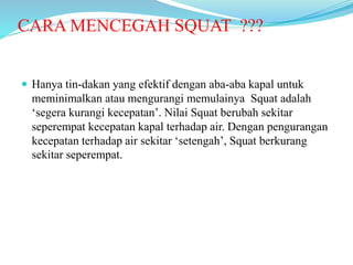 CARA MENCEGAH SQUAT ???
 Hanya tin-dakan yang efektif dengan aba-aba kapal untuk
meminimalkan atau mengurangi memulainya Squat adalah
‘segera kurangi kecepatan’. Nilai Squat berubah sekitar
seperempat kecepatan kapal terhadap air. Dengan pengurangan
kecepatan terhadap air sekitar ‘setengah’, Squat berkurang
sekitar seperempat.
 