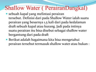 Shallow Water ( PerairanDangkal)
 sebuah kapal yang melintasi perairan
tersebut. Definisi dari pada Shallow Water ialah suatu
perairan yang besarnya 1,5 kali dari pada kedalaman
draft sebuah kapal atau kurang. Jadi pada intinya
suatu perairan itu bisa disebut sebagai shallow water
bergantung dari pada draft
 Berikut adalah bagaimana kita bisa mengetahui
perairan tersebut termasuk shallow water atau bukan :
 