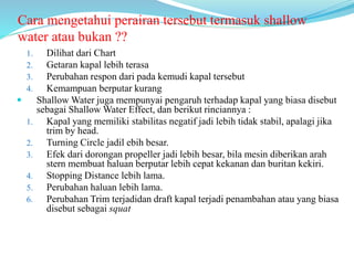 Cara mengetahui perairan tersebut termasuk shallow
water atau bukan ??
1. Dilihat dari Chart
2. Getaran kapal lebih terasa
3. Perubahan respon dari pada kemudi kapal tersebut
4. Kemampuan berputar kurang
 Shallow Water juga mempunyai pengaruh terhadap kapal yang biasa disebut
sebagai Shallow Water Effect, dan berikut rinciannya :
1. Kapal yang memiliki stabilitas negatif jadi lebih tidak stabil, apalagi jika
trim by head.
2. Turning Circle jadil ebih besar.
3. Efek dari dorongan propeller jadi lebih besar, bila mesin diberikan arah
stern membuat haluan berputar lebih cepat kekanan dan buritan kekiri.
4. Stopping Distance lebih lama.
5. Perubahan haluan lebih lama.
6. Perubahan Trim terjadidan draft kapal terjadi penambahan atau yang biasa
disebut sebagai squat
 
