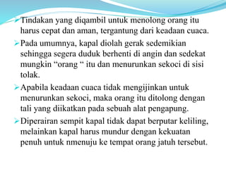 Tindakan yang diqambil untuk menolong orang itu
harus cepat dan aman, tergantung dari keadaan cuaca.
Pada umumnya, kapal diolah gerak sedemikian
sehingga segera duduk berhenti di angin dan sedekat
mungkin “orang “ itu dan menurunkan sekoci di sisi
tolak.
Apabila keadaan cuaca tidak mengijinkan untuk
menurunkan sekoci, maka orang itu ditolong dengan
tali yang diikatkan pada sebuah alat pengapung.
Diperairan sempit kapal tidak dapat berputar keliling,
melainkan kapal harus mundur dengan kekuatan
penuh untuk nmenuju ke tempat orang jatuh tersebut.
 