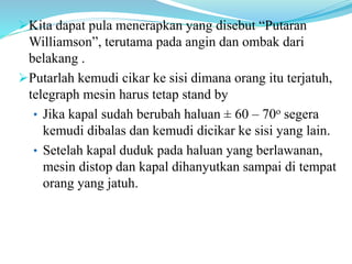 Kita dapat pula menerapkan yang disebut “Putaran
Williamson”, terutama pada angin dan ombak dari
belakang .
Putarlah kemudi cikar ke sisi dimana orang itu terjatuh,
telegraph mesin harus tetap stand by
• Jika kapal sudah berubah haluan ± 60 – 70o segera
kemudi dibalas dan kemudi dicikar ke sisi yang lain.
• Setelah kapal duduk pada haluan yang berlawanan,
mesin distop dan kapal dihanyutkan sampai di tempat
orang yang jatuh.
 