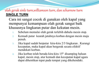 olah gerak sinle turn,williamson turn, dan scharnow turn
SINGLE TURN
Cara ini sangat cocok di gunakan oleh kapal yang
mempunyai kemampuan olah gerak sangat baik
khususnya lingkaran putar dan kekutan mesin.
1. Sebelum memulai olah gerak terlebih dahulu mesin stop.
2. Kemudi putar kearah jatuhnya korban dengan mesin maju
penuh.
3. Jika kapal sudah berputar kira-kira 2/3 lingkaran . Kurangi
kecepatan, maka kapal akan bergerak secara efektif
mendekati korban.
4. Jika korban telah berada kira-kira 150 disamping haluan
kapal, mesin stop, atur kemudi dan kecepatan kapal agara
dapat dihentikan tepat pada tempat yang dikehendaki.
 