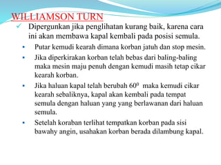 WILLIAMSON TURN
 Dipergunkan jika penglihatan kurang baik, karena cara
ini akan membawa kapal kembali pada posisi semula.
 Putar kemudi kearah dimana korban jatuh dan stop mesin.
 Jika diperkirakan korban telah bebas dari baling-baling
maka mesin maju penuh dengan kemudi masih tetap cikar
kearah korban.
 Jika haluan kapal telah berubah 600 maka kemudi cikar
kearah sebaliknya, kapal akan kembali pada tempat
semula dengan haluan yang yang berlawanan dari haluan
semula.
 Setelah koraban terlihat tempatkan korban pada sisi
bawahy angin, usahakan korban berada dilambung kapal.
 