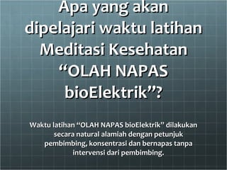 Apa yang akan dipelajari waktu latihan Meditasi Kesehatan “OLAH NAPAS bioElektrik”? Waktu latihan “OLAH NAPAS bioElektrik” dilakukan secara natural alamiah dengan petunjuk pembimbing, konsentrasi dan bernapas tanpa intervensi dari pembimbing. 