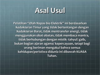 Asal Usul Pelatihan “Olah Napas bio Elektrik” ini berdasarkan Kedokteran Timur yang tidak bertentangan dengan Kedokteran Barat, tidak mentransfer energi, tidak menggunakan obat obatan, tidak membaca mantra, tidak berhubungan dengan mistik- tahyul/ gaib, bukan bagian ajaran agama/ kepercayaan, tetapi bagi orang beriman mengakui bahwa semua kehidupan/peristiwa didunia ini dibawah KUASA Tuhan. 