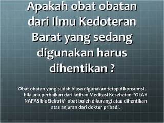 Apakah obat obatan dari Ilmu Kedoteran Barat yang sedang digunakan harus dihentikan ? Obat obatan yang sudah biasa digunakan tetap dikonsumsi, bila ada perbaikan dari latihan Meditasi Kesehatan “OLAH NAPAS bioElektrik” obat boleh dikurangi atau dihentikan atas anjuran dari dokter pribadi. 
