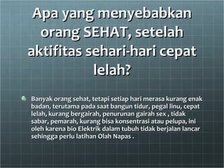 Apa yang menyebabkan orang SEHAT, setelah aktifitas sehari-hari cepat lelah? Banyak orang sehat, tetapi setiap hari merasa kurang enak badan, terutama pada saat bangun tidur, pegal linu, cepat lelah, kurang bergairah, penurunan gairah sex , tidak sabar, pemarah, kurang bisa konsentrasi atau pelupa, ini oleh karena bio Elektrik dalam tubuh tidak berjalan lancar sehingga perlu latihan Olah Napas . 