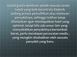 Gejala gejala demikian adalah sesuatu tanda tanda yang baik berarti bio Elektrik sedang proses pemulihkan atau melawan penyakitnya, sehingga latihan tetap dilanjutkan agar mendapatkan hasil yang optimal, tetapi bila ada unsur lain yang menyebabkan penyakitnya bertambah berat, perlu mendapat perawatan medis , yang mungkin disebabkan oleh sesuatu penyakit yang baru. 