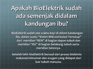 Apakah BioElektrik sudah ada semenjak didalam kandungan ibu? BioElektrik sudah ada waktu bayi di dalam kandungan ibu, dalam suatu “Sistim Mikrosirkulasi Tertutup” dari  meridian “REN” di bagian depan tubuh dan meridian “DU” di bagian belakang tubuh serta meridian lainnnya. Setelah lahir bioElektrik berasal dari proses biokimia makanan/minuman dan oxygen yang didapat dari luar tubuh manusia. 