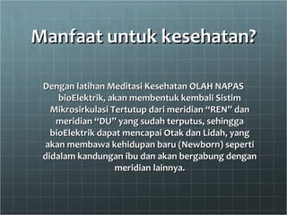 Manfaat untuk kesehatan? Dengan latihan Meditasi Kesehatan OLAH NAPAS bioElektrik, akan membentuk kembali Sistim Mikrosirkulasi Tertutup dari meridian “REN” dan meridian “DU” yang sudah terputus, sehingga bioElektrik dapat mencapai Otak dan Lidah, yang akan membawa kehidupan baru (Newborn) seperti didalam kandungan ibu dan akan bergabung dengan meridian lainnya. 