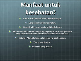 Manfaat untuk kesehatan? Tubuh akan menjadi lebih sehat dan segar. Daya tahan tubuh meningkat. Menjadi lebih awet muda, kulit lebih halus. Dapat memulihkan sakit penyakit yang kronis, termasuk penyakit yang sukar diobati oleh Ilmu Kesehatan Kedokteran Barat. Natural - Alamiah, tanpa efek samping obat obatan . Tanpa supplement. Investasi yang murah. 