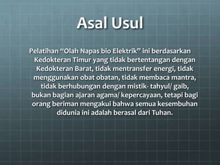 Asal Usul
Pelatihan “Olah Napas bio Elektrik” ini berdasarkan
Kedokteran Timur yang tidak bertentangan dengan
Kedokteran Barat, tidak mentransfer energi, tidak
menggunakan obat obatan, tidak membaca mantra,
tidak berhubungan dengan mistik- tahyul/ gaib,
bukan bagian ajaran agama/ kepercayaan, tetapi bagi
orang beriman mengakui bahwa semua kesembuhan
didunia ini adalah berasal dari Tuhan.
 