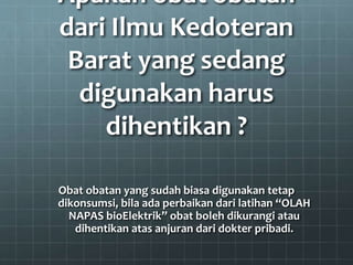 Apakah obat obatan
dari Ilmu Kedoteran
Barat yang sedang
digunakan harus
dihentikan ?
Obat obatan yang sudah biasa digunakan tetap
dikonsumsi, bila ada perbaikan dari latihan “OLAH
NAPAS bioElektrik” obat boleh dikurangi atau
dihentikan atas anjuran dari dokter pribadi.
 