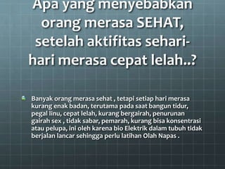 Apa yang menyebabkan
orang merasa SEHAT,
setelah aktifitas sehari-
hari merasa cepat lelah..?
Banyak orang merasa sehat , tetapi setiap hari merasa
kurang enak badan, terutama pada saat bangun tidur,
pegal linu, cepat lelah, kurang bergairah, penurunan
gairah sex , tidak sabar, pemarah, kurang bisa konsentrasi
atau pelupa, ini oleh karena bio Elektrik dalam tubuh tidak
berjalan lancar sehingga perlu latihan Olah Napas .
 