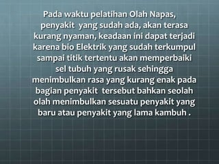 Pada waktu pelatihan Olah Napas,
penyakit yang sudah ada, akan terasa
kurang nyaman, keadaan ini dapat terjadi
karena bio Elektrik yang sudah terkumpul
sampai titik tertentu akan memperbaiki
sel tubuh yang rusak sehingga
menimbulkan rasa yang kurang enak pada
bagian penyakit tersebut bahkan seolah
olah menimbulkan sesuatu penyakit yang
baru atau penyakit yang lama kambuh .
 