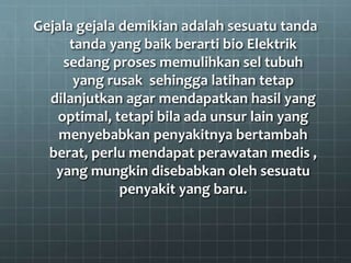 Gejala gejala demikian adalah sesuatu tanda
tanda yang baik berarti bio Elektrik
sedang proses memulihkan sel tubuh
yang rusak sehingga latihan tetap
dilanjutkan agar mendapatkan hasil yang
optimal, tetapi bila ada unsur lain yang
menyebabkan penyakitnya bertambah
berat, perlu mendapat perawatan medis ,
yang mungkin disebabkan oleh sesuatu
penyakit yang baru.
 