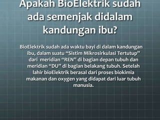 Apakah BioElektrik sudah
ada semenjak didalam
kandungan ibu?
BioElektrik sudah ada waktu bayi di dalam kandungan
ibu, dalam suatu “Sistim Mikrosirkulasi Tertutup”
dari meridian “REN” di bagian depan tubuh dan
meridian “DU” di bagian belakang tubuh. Setelah
lahir bioElektrik berasal dari proses biokimia
makanan dan oxygen yang didapat dari luar tubuh
manusia.
 