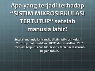 Apa yang terjadi terhadap
“SISTIM MIKROSIRKULASI
TERTUTUP“ setelah
manusia lahir?
Setelah manusia lahir maka Sistim Mikrosirkulasi
Tertutup dari meridian “REN” dan meridian “DU"
menjadi terputus dan bioElektrik tersebar diseluruh
bagian tubuh.
 