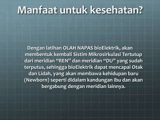 Manfaat untuk kesehatan?
Dengan latihan OLAH NAPAS bioElektrik, akan
membentuk kembali Sistim Mikrosirkulasi Tertutup
dari meridian “REN” dan meridian “DU” yang sudah
terputus, sehingga bioElektrik dapat mencapai Otak
dan Lidah, yang akan membawa kehidupan baru
(Newborn) seperti didalam kandungan ibu dan akan
bergabung dengan meridian lainnya.
 