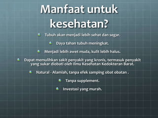 Manfaat untuk
kesehatan?
Tubuh akan menjadi lebih sehat dan segar.
Daya tahan tubuh meningkat.
Menjadi lebih awet muda, kulit lebih halus.
Dapat memulihkan sakit penyakit yang kronis, termasuk penyakit
yang sukar diobati oleh Ilmu Kesehatan Kedokteran Barat.
Natural - Alamiah, tanpa efek samping obat obatan .
Tanpa supplement.
Investasi yang murah.
 