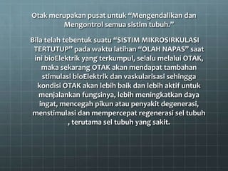 Otak merupakan pusat untuk “Mengendalikan dan
Mengontrol semua sistim tubuh.”
Bila telah tebentuk suatu “SISTIM MIKROSIRKULASI
TERTUTUP” pada waktu latihan “OLAH NAPAS” saat
ini bioElektrik yang terkumpul, selalu melalui OTAK,
maka sekarang OTAK akan mendapat tambahan
stimulasi bioElektrik dan vaskularisasi sehingga
kondisi OTAK akan lebih baik dan lebih aktif untuk
menjalankan fungsinya, lebih meningkatkan daya
ingat, mencegah pikun atau penyakit degenerasi,
menstimulasi dan mempercepat regenerasi sel tubuh
, terutama sel tubuh yang sakit.
 