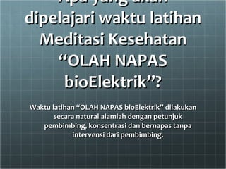 Apa yang akan dipelajari waktu latihan Meditasi Kesehatan “OLAH NAPAS bioElektrik”? Waktu latihan “OLAH NAPAS bioElektrik” dilakukan secara natural alamiah dengan petunjuk pembimbing, konsentrasi dan bernapas tanpa intervensi dari pembimbing. 