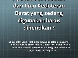 Apakah obat obatan dari Ilmu Kedoteran Barat yang sedang digunakan harus dihentikan ? Obat obatan yang sudah biasa digunakan tetap dikonsumsi, bila ada perbaikan dari latihan Meditasi Kesehatan “OLAH NAPAS bioElektrik” obat boleh dikurangi atau dihentikan atas anjuran dari dokter pribadi. 