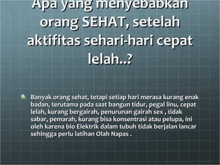 Apa yang menyebabkan orang SEHAT, setelah aktifitas sehari-hari cepat lelah..? Banyak orang sehat, tetapi setiap hari merasa kurang enak badan, terutama pada saat bangun tidur, pegal linu, cepat lelah, kurang bergairah, penurunan gairah sex , tidak sabar, pemarah, kurang bisa konsentrasi atau pelupa, ini oleh karena bio Elektrik dalam tubuh tidak berjalan lancar sehingga perlu latihan Olah Napas . 