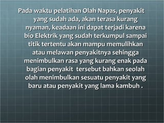 Pada waktu pelatihan Olah Napas, penyakit  yang sudah ada, akan terasa kurang nyaman, keadaan ini dapat terjadi karena bio Elektrik yang sudah terkumpul sampai titik tertentu akan mampu memulihkan atau melawan penyakitnya sehingga menimbulkan rasa yang kurang enak pada bagian penyakit  tersebut bahkan seolah olah menimbulkan sesuatu penyakit yang baru atau penyakit yang lama kambuh . 