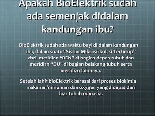 Apakah BioElektrik sudah ada semenjak didalam kandungan ibu? BioElektrik sudah ada waktu bayi di dalam kandungan ibu, dalam suatu “Sistim Mikrosirkulasi Tertutup” dari  meridian “REN” di bagian depan tubuh dan meridian “DU” di bagian belakang tubuh serta meridian lainnnya. Setelah lahir bioElektrik berasal dari proses biokimia makanan/minuman dan oxygen yang didapat dari luar tubuh manusia. 